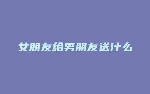 女朋友给男朋友送什么礼物