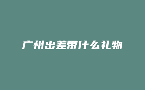 广州出差带什么礼物
